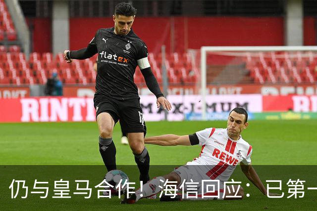 仍与皇马合作！海信回应：已第一时间进行谴责 皇马也已正式回函