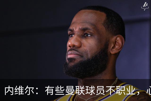 内维尔：有些曼联球员不职业，心思根本没放在球队上