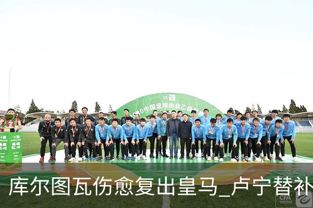 库尔图瓦伤愈复出皇马 卢宁替补高光难撼主力地位