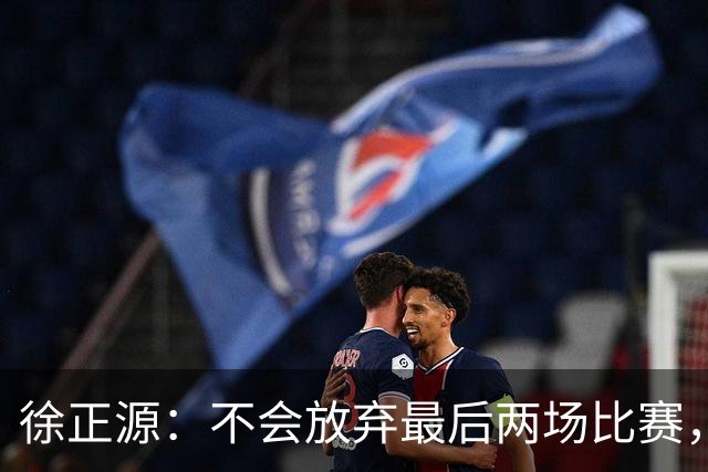 徐正源：不会放弃最后两场比赛，在考虑能不能给年轻球员一些机会