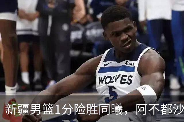 新疆男篮1分险胜同曦，阿不都沙拉木15+11+5，郭昊文空砍20+10！