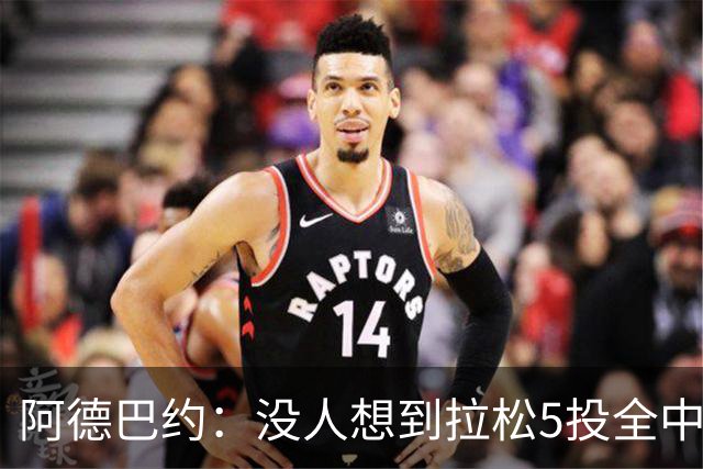 阿德巴约：没人想到拉松5投全中 他最大进步是高效&心态从容