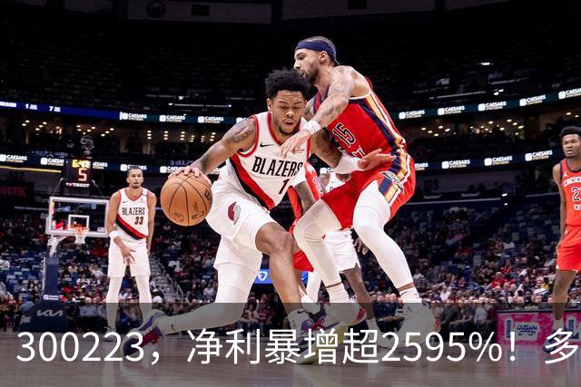 300223，净利暴增超2595%！多家A股公司业绩爆发